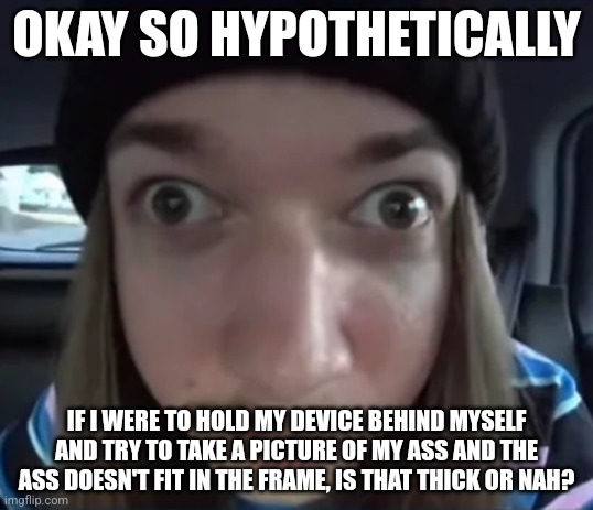 Hypothetically of course | OKAY SO HYPOTHETICALLY; IF I WERE TO HOLD MY DEVICE BEHIND MYSELF AND TRY TO TAKE A PICTURE OF MY ASS AND THE ASS DOESN'T FIT IN THE FRAME, IS THAT THICK OR NAH? | image tagged in jimmyhere goofy ass | made w/ Imgflip meme maker