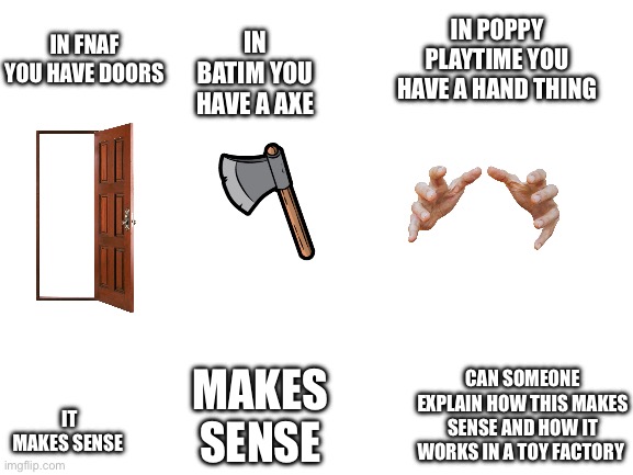 Blank White Template | IN POPPY PLAYTIME YOU HAVE A HAND THING; IN BATIM YOU HAVE A AXE; IN FNAF YOU HAVE DOORS; IT MAKES SENSE; CAN SOMEONE EXPLAIN HOW THIS MAKES SENSE AND HOW IT WORKS IN A TOY FACTORY; MAKES SENSE | image tagged in blank white template | made w/ Imgflip meme maker