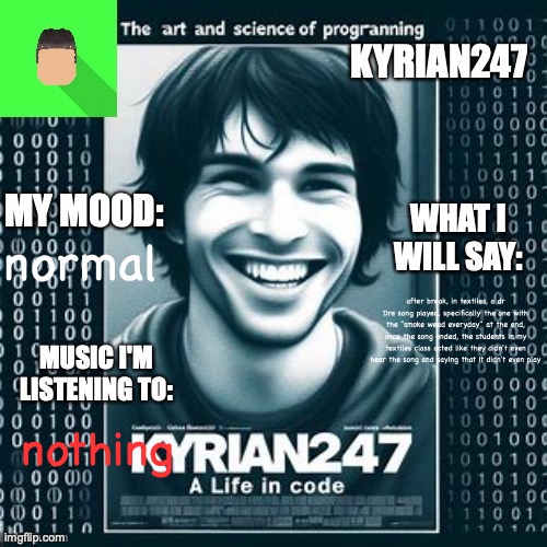 Kyrian247 5th announcement template | normal; after break, in textiles, a dr Dre song played, specifically the one with the "smoke weed everyday" at the end, once the song ended, the students in my textiles class acted like they didn't even hear the song and saying that it didn't even play; nothing | image tagged in kyrian247 5th announcement template | made w/ Imgflip meme maker