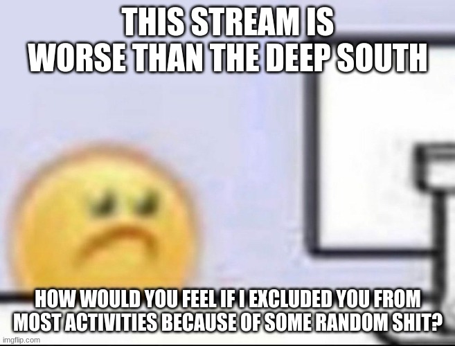 Zad | THIS STREAM IS WORSE THAN THE DEEP SOUTH; HOW WOULD YOU FEEL IF I EXCLUDED YOU FROM MOST ACTIVITIES BECAUSE OF SOME RANDOM SHIT? | image tagged in zad | made w/ Imgflip meme maker