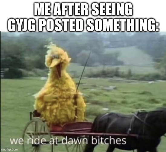 We ride at dawn bitches | ME AFTER SEEING GYJG POSTED SOMETHING: | image tagged in we ride at dawn bitches | made w/ Imgflip meme maker