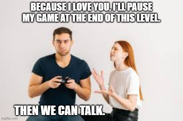 meme by Brad gaming meme about relationships | BECAUSE I LOVE YOU, I'LL PAUSE MY GAME AT THE END OF THIS LEVEL. THEN WE CAN TALK. | image tagged in gaming,pc gaming,video games,funny meme,humor,relationships | made w/ Imgflip meme maker