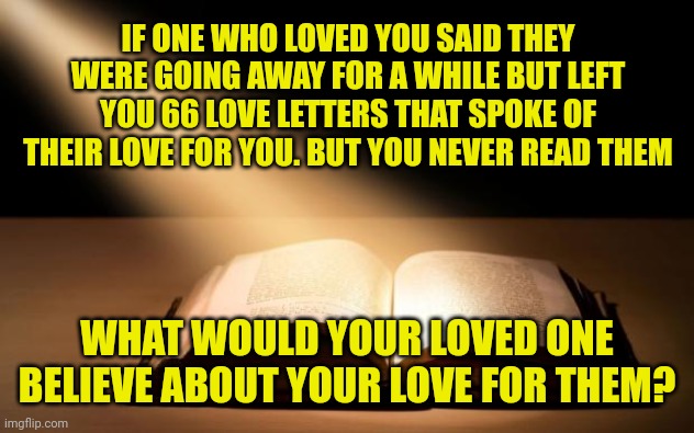 Bible | IF ONE WHO LOVED YOU SAID THEY WERE GOING AWAY FOR A WHILE BUT LEFT YOU 66 LOVE LETTERS THAT SPOKE OF THEIR LOVE FOR YOU. BUT YOU NEVER READ THEM; WHAT WOULD YOUR LOVED ONE BELIEVE ABOUT YOUR LOVE FOR THEM? | image tagged in bible | made w/ Imgflip meme maker