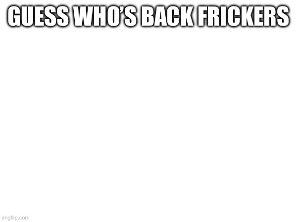 I have returned | GUESS WHO’S BACK FRICKERS | image tagged in hello | made w/ Imgflip meme maker