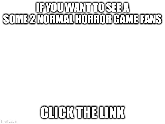 Check the comments | IF YOU WANT TO SEE A SOME 2 NORMAL HORROR GAME FANS; CLICK THE LINK | image tagged in blank white template | made w/ Imgflip meme maker
