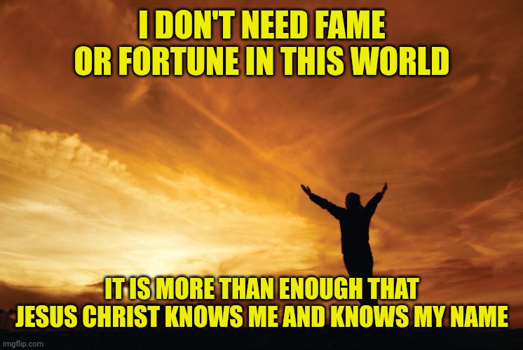 Praise the Lord | I DON'T NEED FAME OR FORTUNE IN THIS WORLD; IT IS MORE THAN ENOUGH THAT JESUS CHRIST KNOWS ME AND KNOWS MY NAME | image tagged in praise the lord | made w/ Imgflip meme maker