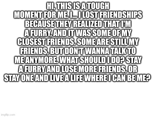 help me, please... | HI, THIS IS A TOUGH MOMENT FOR ME. I... I LOST FRIENDSHIPS BECAUSE THEY REALIZED THAT I'M A FURRY, AND IT WAS SOME OF MY CLOSEST FRIENDS. SOME ARE STILL MY FRIENDS, BUT DON'T WANNA TALK TO ME ANYMORE. WHAT SHOULD I DO? STAY A FURRY AND LOSE MORE FRIENDS, OR STAY ONE AND LIVE A LIFE WHERE I CAN BE ME? | image tagged in help,furry | made w/ Imgflip meme maker