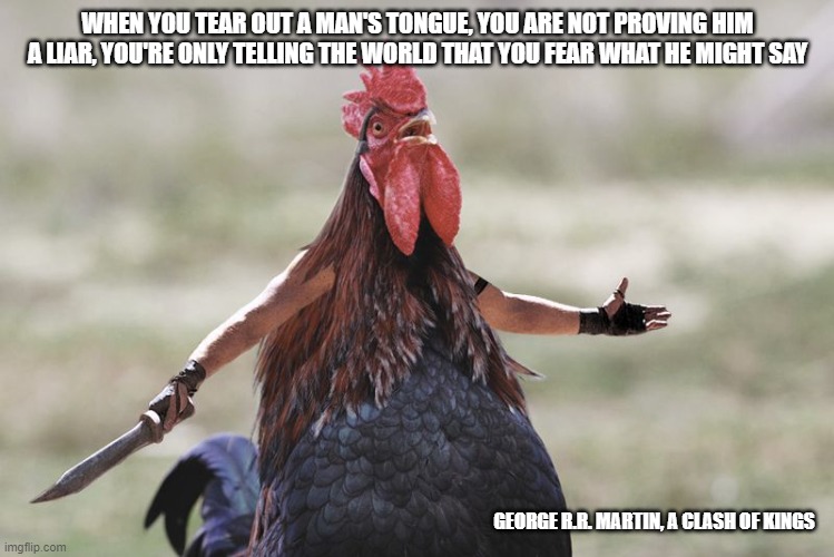Gladiator Rooster | WHEN YOU TEAR OUT A MAN'S TONGUE, YOU ARE NOT PROVING HIM A LIAR, YOU'RE ONLY TELLING THE WORLD THAT YOU FEAR WHAT HE MIGHT SAY; GEORGE R.R. MARTIN, A CLASH OF KINGS | image tagged in gladiator rooster | made w/ Imgflip meme maker