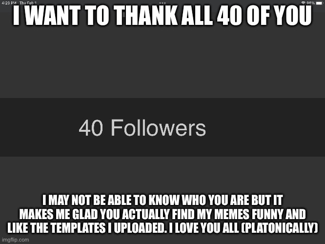 Seriously you guys are awesome | I WANT TO THANK ALL 40 OF YOU; I MAY NOT BE ABLE TO KNOW WHO YOU ARE BUT IT MAKES ME GLAD YOU ACTUALLY FIND MY MEMES FUNNY AND LIKE THE TEMPLATES I UPLOADED. I LOVE YOU ALL (PLATONICALLY) | made w/ Imgflip meme maker