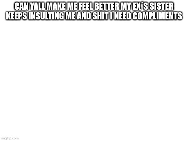 m | CAN YALL MAKE ME FEEL BETTER MY EX´S SISTER KEEPS INSULTING ME AND SHIT I NEED COMPLIMENTS | image tagged in m | made w/ Imgflip meme maker