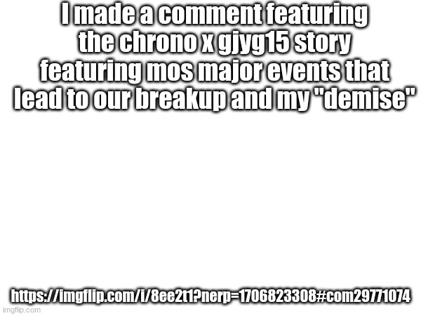 I made a comment featuring the chrono x gjyg15 story featuring mos major events that lead to our breakup and my "demise"; https://imgflip.com/i/8ee2t1?nerp=1706823308#com29771074 | made w/ Imgflip meme maker