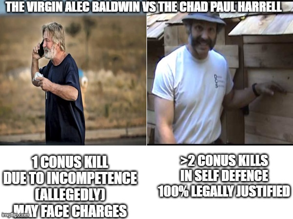 THE VIRGIN ALEC BALDWIN VS THE CHAD PAUL HARRELL; 1 CONUS KILL
DUE TO INCOMPETENCE (ALLEGEDLY)
MAY FACE CHARGES; >2 CONUS KILLS
IN SELF DEFENCE
100% LEGALLY JUSTIFIED | made w/ Imgflip meme maker