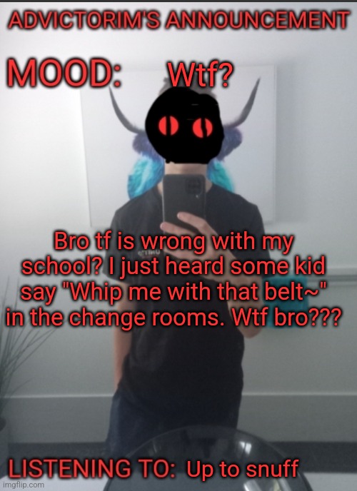 Advictorim announcement temp | Wtf? Bro tf is wrong with my school? I just heard some kid say "Whip me with that belt~" in the change rooms. Wtf bro??? Up to snuff | image tagged in advictorim announcement temp | made w/ Imgflip meme maker