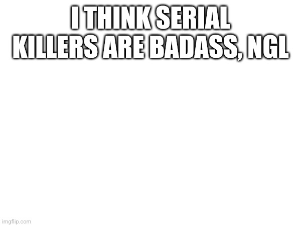 I THINK SERIAL KILLERS ARE BADASS, NGL | made w/ Imgflip meme maker