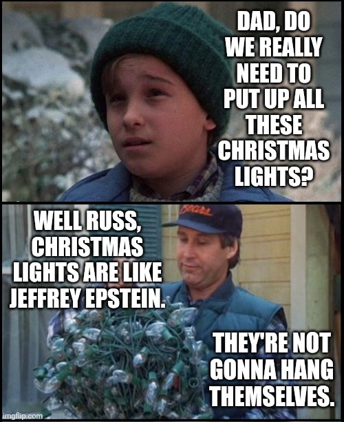 Hello conservatives! I'm new here. | DAD, DO
WE REALLY
NEED TO
PUT UP ALL
THESE
CHRISTMAS
LIGHTS? WELL RUSS, CHRISTMAS LIGHTS ARE LIKE JEFFREY EPSTEIN. THEY'RE NOT
GONNA HANG
THEMSELVES. | made w/ Imgflip meme maker