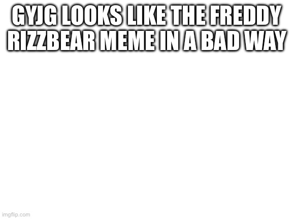 Blank White Template | GYJG LOOKS LIKE THE FREDDY RIZZBEAR MEME IN A BAD WAY | image tagged in blank white template | made w/ Imgflip meme maker