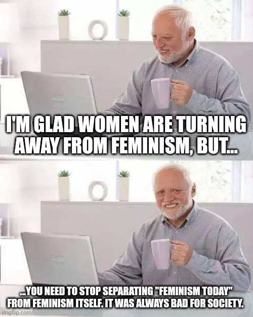 Feminism never had an end game. | I'M GLAD WOMEN ARE TURNING AWAY FROM FEMINISM, BUT... ...YOU NEED TO STOP SEPARATING "FEMINISM TODAY" FROM FEMINISM ITSELF. IT WAS ALWAYS BAD FOR SOCIETY. | image tagged in memes,hide the pain harold | made w/ Imgflip meme maker
