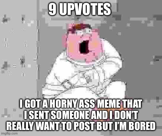 spoiler alert: more thighs :evil: | 9 UPVOTES; I GOT A HORNY ASS MEME THAT I SENT SOMEONE AND I DON’T REALLY WANT TO POST BUT I’M BORED | image tagged in peter insane low quality | made w/ Imgflip meme maker