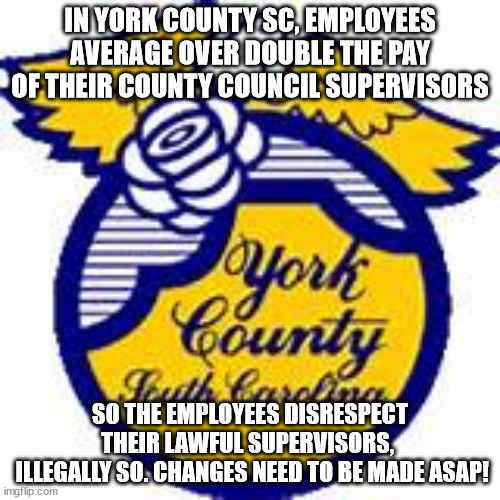 Meanwhile in York County SC | IN YORK COUNTY SC, EMPLOYEES AVERAGE OVER DOUBLE THE PAY OF THEIR COUNTY COUNCIL SUPERVISORS; SO THE EMPLOYEES DISRESPECT THEIR LAWFUL SUPERVISORS, 
 ILLEGALLY SO. CHANGES NEED TO BE MADE ASAP! | image tagged in south carolina,unfair,chaos | made w/ Imgflip meme maker