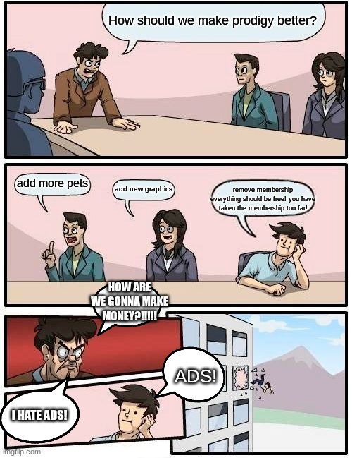 How should we make prodigy better? add more pets add new graphics remove membership
everything should be free! you have taken the membership | image tagged in memes,boardroom meeting suggestion | made w/ Imgflip meme maker