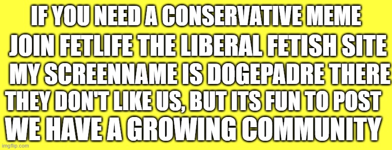 Conservative Meme Archive established on Liberal fetish site | IF YOU NEED A CONSERVATIVE MEME; JOIN FETLIFE THE LIBERAL FETISH SITE; MY SCREENNAME IS DOGEPADRE THERE; THEY DON'T LIKE US, BUT ITS FUN TO POST; WE HAVE A GROWING COMMUNITY | image tagged in conservatives,college liberal,fetish,memes,dank memes,triggered liberal | made w/ Imgflip meme maker