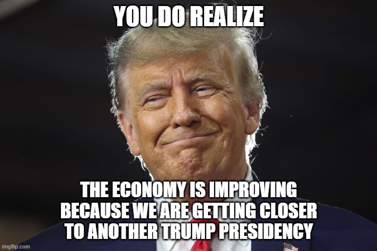 Econ 101 | YOU DO REALIZE; THE ECONOMY IS IMPROVING
BECAUSE WE ARE GETTING CLOSER
TO ANOTHER TRUMP PRESIDENCY | image tagged in donald trump,trump,potus45,economy,economics,national debt | made w/ Imgflip meme maker