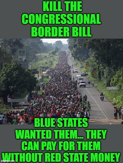 kill the bill it does not secure the border and just funnels our cash to New york and Chicago | KILL THE CONGRESSIONAL BORDER BILL; BLUE STATES WANTED THEM... THEY CAN PAY FOR THEM WITHOUT RED STATE MONEY | image tagged in migrant caravan,democrats | made w/ Imgflip meme maker