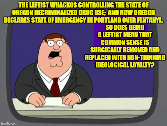 To answer your great question Peter . . . yes. | SO DOES BEING A LEFTIST MEAN THAT COMMON SENSE IS SURGICALLY REMOVED AND REPLACED WITH NON-THINKING IDEOLOGICAL LOYALTY? THE LEFTIST WHACKOS CONTROLLING THE STATE OF OREGON DECRIMINALIZED DRUG USE;  AND NOW OREGON DECLARES STATE OF EMERGENCY IN PORTLAND OVER FENTANYL. | image tagged in peter griffin news | made w/ Imgflip meme maker