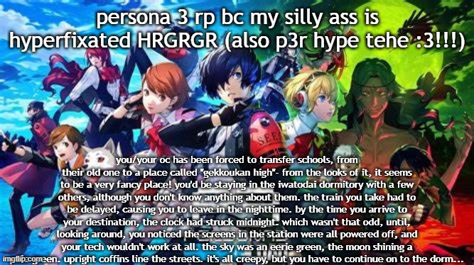 check tags for rules!! responses may be delayed teehee :3 | persona 3 rp bc my silly ass is hyperfixated HRGRGR (also p3r hype tehe :3!!!); you/your oc has been forced to transfer schools, from their old one to a place called "gekkoukan high"- from the looks of it, it seems to be a very fancy place! you'd be staying in the iwatodai dormitory with a few others, although you don't know anything about them. the train you take had to be delayed, causing you to leave in the nighttime. by the time you arrive to your destination, the clock had struck midnight. which wasn't that odd, until, looking around, you noticed the screens in the station were all powered off, and your tech wouldn't work at all. the sky was an eerie green, the moon shining a pale green. upright coffins line the streets. it's all creepy, but you have to continue on to the dorm... | image tagged in joke ocs are okay,romance okay just no erp,persona 3 spoliers,tw for dark themes and death,persona ocs not required | made w/ Imgflip meme maker