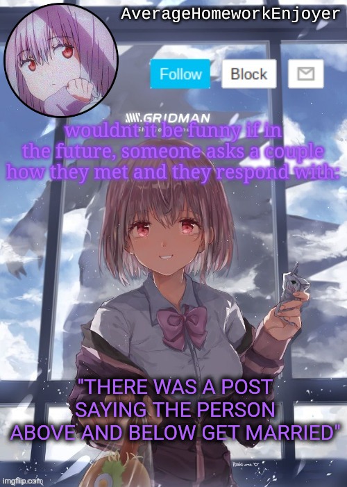 they took the meme too srs | wouldnt it be funny if in the future, someone asks a couple how they met and they respond with:; "THERE WAS A POST SAYING THE PERSON ABOVE AND BELOW GET MARRIED" | image tagged in homework enjoyers temp | made w/ Imgflip meme maker