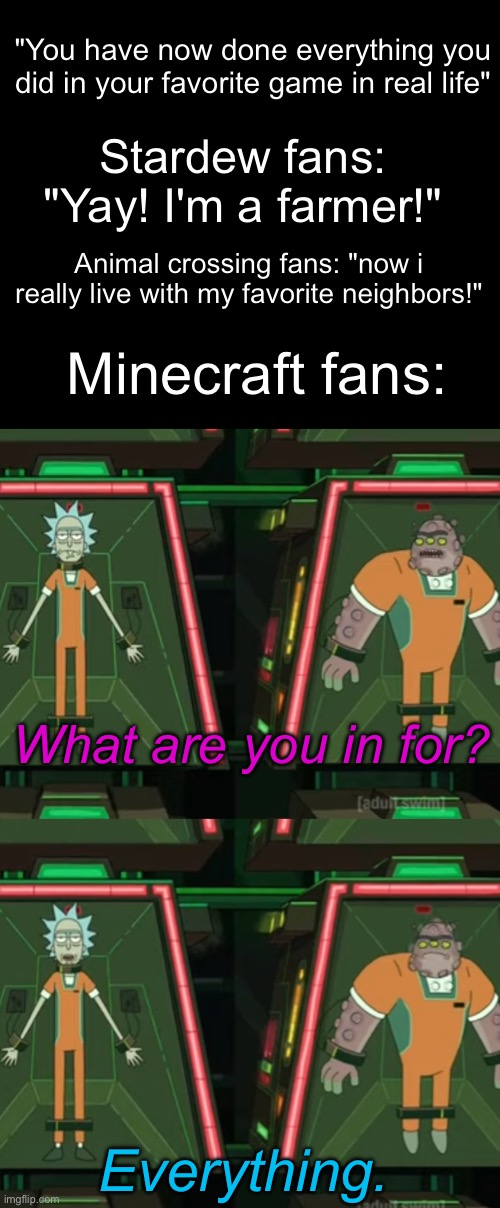 "You have now done everything you did in your favorite game in real life"; Stardew fans: "Yay! I'm a farmer!"; Animal crossing fans: "now i really live with my favorite neighbors!"; Minecraft fans:; What are you in for? Everything. | image tagged in gaming,memes,rick and morty,stardew valley,animal crossing,minecraft | made w/ Imgflip meme maker