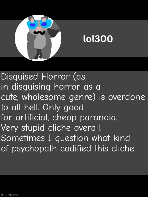 lol300 announcement template but straight to the point | Disguised Horror (as in disguising horror as a cute, wholesome genre) is overdone to all hell. Only good for artificial, cheap paranoia. Very stupid cliche overall. Sometimes I question what kind of psychopath codified this cliche. | image tagged in lol300 announcement template but straight to the point | made w/ Imgflip meme maker