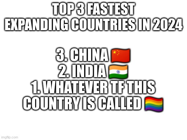 most accurate top 3 list ? | TOP 3 FASTEST EXPANDING COUNTRIES IN 2024; 3. CHINA 🇨🇳
2. INDIA 🇮🇳
1. WHATEVER TF THIS COUNTRY IS CALLED 🏳‍🌈 | image tagged in funny,pride,2024,gay jokes | made w/ Imgflip meme maker