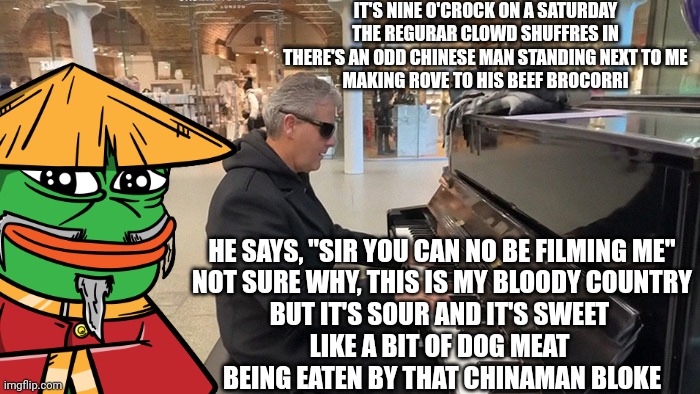 This was not an isolated incident, and we can all expect more of this in the near future | IT'S NINE O'CROCK ON A SATURDAY
THE REGURAR CLOWD SHUFFRES IN
THERE'S AN ODD CHINESE MAN STANDING NEXT TO ME
MAKING ROVE TO HIS BEEF BROCORRI; HE SAYS, "SIR YOU CAN NO BE FILMING ME"
NOT SURE WHY, THIS IS MY BLOODY COUNTRY
BUT IT'S SOUR AND IT'S SWEET 
LIKE A BIT OF DOG MEAT 
BEING EATEN BY THAT CHINAMAN BLOKE | image tagged in china | made w/ Imgflip meme maker