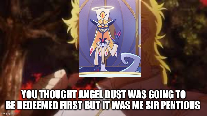I almost cried but I am happy(spoiler warning) | YOU THOUGHT ANGEL DUST WAS GOING TO BE REDEEMED FIRST BUT IT WAS ME SIR PENTIOUS | image tagged in you thought it was n but it was me dio,hazbin hotel | made w/ Imgflip meme maker
