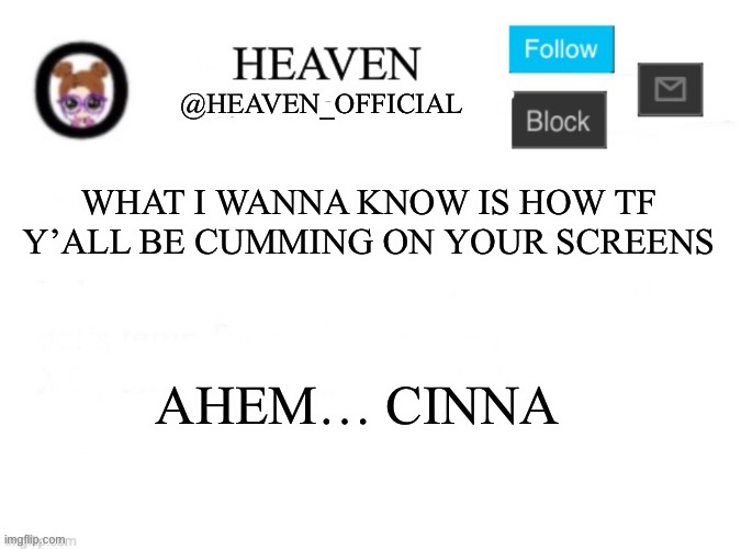 How tf | WHAT I WANNA KNOW IS HOW TF Y’ALL BE CUMMING ON YOUR SCREENS; AHEM… CINNA | image tagged in heaven s template | made w/ Imgflip meme maker