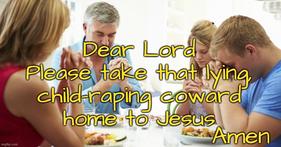 Giving thanks and asking for justice | Dear Lord
Please take that lying,
child-raping coward
home to Jesus; Amen | image tagged in politics,republican,traitor,treason,rapist,liars | made w/ Imgflip meme maker