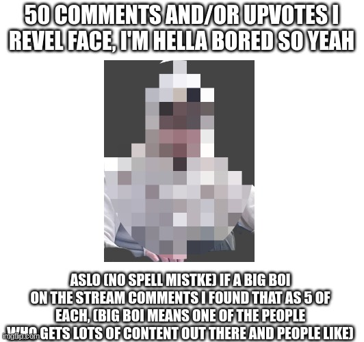 bro i have absolutley no more ideas | 50 COMMENTS AND/OR UPVOTES I REVEL FACE, I'M HELLA BORED SO YEAH; ASLO (NO SPELL MISTKE) IF A BIG BOI ON THE STREAM COMMENTS I FOUND THAT AS 5 OF EACH, (BIG BOI MEANS ONE OF THE PEOPLE WHO GETS LOTS OF CONTENT OUT THERE AND PEOPLE LIKE) | image tagged in refeal | made w/ Imgflip meme maker