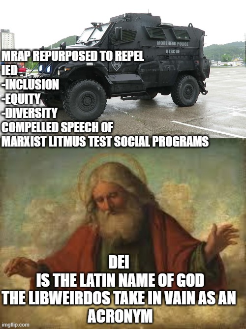 IED,  Don't refer to their Vane, Vanity Acronym as D.E.I.,     from now on it is IED as they really should not care about the se | MRAP REPURPOSED TO REPEL 
IED
-INCLUSION
-EQUITY 
-DIVERSITY
COMPELLED SPEECH OF 
MARXIST LITMUS TEST SOCIAL PROGRAMS; DEI 
IS THE LATIN NAME OF GOD
THE LIBWEIRDOS TAKE IN VAIN AS AN 
ACRONYM | image tagged in diversity,latin,jesus christ,vanity,free speech,democratic socialism | made w/ Imgflip meme maker