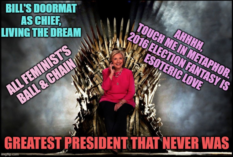Queen Hillary, the First of Her Name | BILL'S DOORMAT
AS CHIEF,
LIVING THE DREAM GREATEST PRESIDENT THAT NEVER WAS AHHHH,
TOUCH ME IN METAPHOR.
2016 ELECTION FANTASY IS
ESOTERIC L | image tagged in queen hillary the first of her name | made w/ Imgflip meme maker