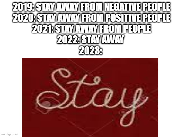 idk 2024 yet | 2019: STAY AWAY FROM NEGATIVE PEOPLE
2020: STAY AWAY FROM POSITIVE PEOPLE
2021: STAY AWAY FROM PEOPLE
2022: STAY AWAY 
2023: | image tagged in 2020,covid-19,coronavirus | made w/ Imgflip meme maker