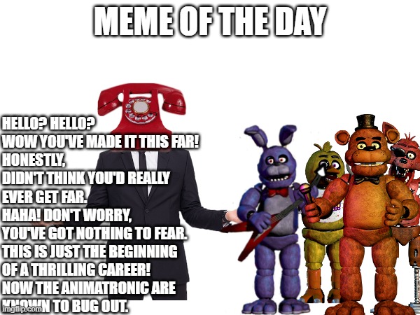 FNAF MEME OF THE DAY | MEME OF THE DAY; HELLO? HELLO?
WOW YOU'VE MADE IT THIS FAR!
HONESTLY, DIDN'T THINK YOU'D REALLY
EVER GET FAR.
HAHA! DON'T WORRY,
YOU'VE GOT NOTHING TO FEAR.
THIS IS JUST THE BEGINNING
OF A THRILLING CAREER!
NOW THE ANIMATRONIC ARE
KNOWN TO BUG OUT. | made w/ Imgflip meme maker