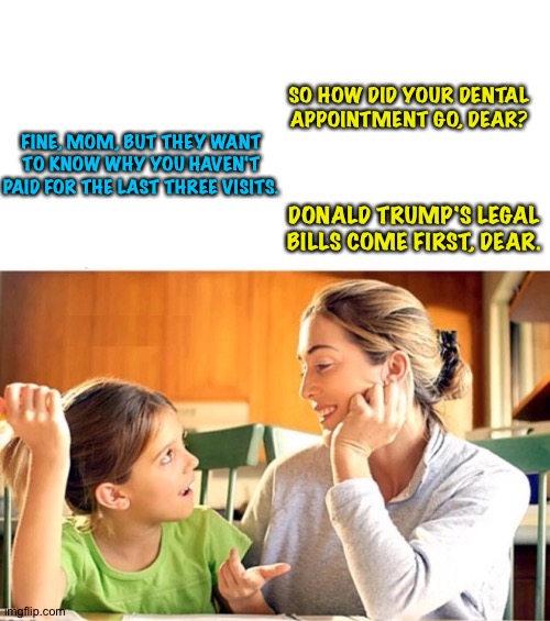 Mother and daughter discussing household expenses | SO HOW DID YOUR DENTAL APPOINTMENT GO, DEAR? FINE, MOM, BUT THEY WANT TO KNOW WHY YOU HAVEN'T PAID FOR THE LAST THREE VISITS. DONALD TRUMP'S LEGAL BILLS COME FIRST, DEAR. | image tagged in mother and daughter talking blank | made w/ Imgflip meme maker