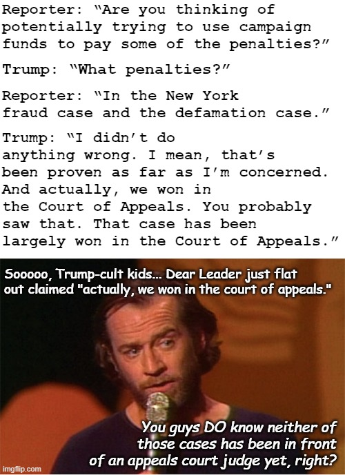 Looks like Ol' Donny's fully through the looking glass and trying to drag the cult in with him... | Reporter: “Are you thinking of potentially trying to use campaign funds to pay some of the penalties?”; Trump: “What penalties?”; Reporter: “In the New York fraud case and the defamation case.”; Trump: “I didn’t do anything wrong. I mean, that’s been proven as far as I’m concerned. And actually, we won in the Court of Appeals. You probably saw that. That case has been largely won in the Court of Appeals.”; Sooooo, Trump-cult kids... Dear Leader just flat out claimed "actually, we won in the court of appeals."; You guys DO know neither of those cases has been in front of an appeals court judge yet, right? | image tagged in blank white template,george carlin,trump unfit unqualified dangerous,delusional,psychopath,liar | made w/ Imgflip meme maker