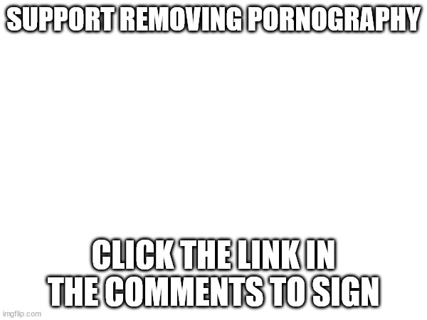 I'm just spreading the word, thank you to whoever first came up with it | SUPPORT REMOVING PORNOGRAPHY; CLICK THE LINK IN THE COMMENTS TO SIGN | image tagged in petition | made w/ Imgflip meme maker