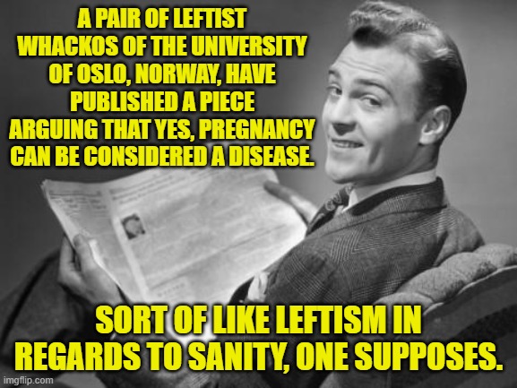 Never challenge a leftist to a crazy contest; because they are naturals. | A PAIR OF LEFTIST WHACKOS OF THE UNIVERSITY OF OSLO, NORWAY, HAVE PUBLISHED A PIECE ARGUING THAT YES, PREGNANCY CAN BE CONSIDERED A DISEASE. SORT OF LIKE LEFTISM IN REGARDS TO SANITY, ONE SUPPOSES. | image tagged in 50's newspaper | made w/ Imgflip meme maker