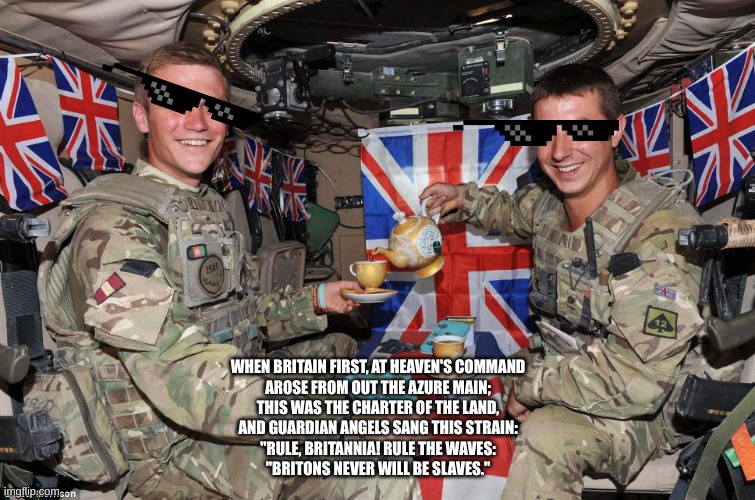 british soldiers | WHEN BRITAIN FIRST, AT HEAVEN'S COMMAND
AROSE FROM OUT THE AZURE MAIN;
THIS WAS THE CHARTER OF THE LAND,
AND GUARDIAN ANGELS SANG THIS STRAIN:
"RULE, BRITANNIA! RULE THE WAVES:
"BRITONS NEVER WILL BE SLAVES." | image tagged in british soldiers | made w/ Imgflip meme maker