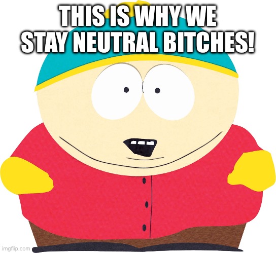 Eric Cartman | THIS IS WHY WE STAY NEUTRAL BITCHES! | image tagged in eric cartman | made w/ Imgflip meme maker