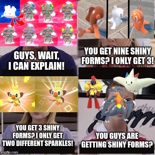 I would have added Pikachu, but all the images I found actually looked different than the regular form. | YOU GET NINE SHINY FORMS? I ONLY GET 3! GUYS, WAIT, I CAN EXPLAIN! YOU GET 3 SHINY FORMS? I ONLY GET TWO DIFFERENT SPARKLES! YOU GUYS ARE GETTING SHINY FORMS? | image tagged in you guys are getting paid template | made w/ Imgflip meme maker