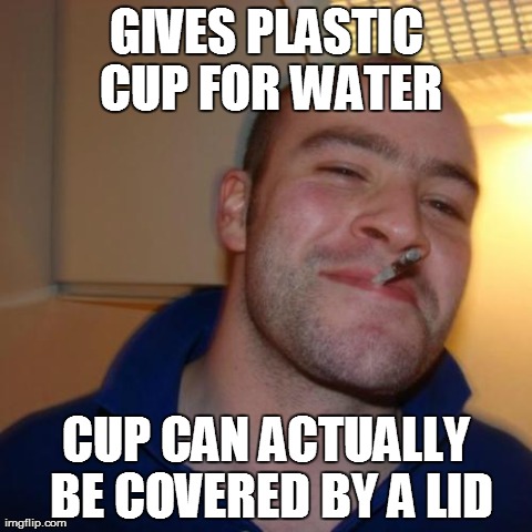 Good Guy Greg Meme | GIVES PLASTIC CUP FOR WATER CUP CAN ACTUALLY BE COVERED BY A LID | image tagged in memes,good guy greg,AdviceAnimals | made w/ Imgflip meme maker